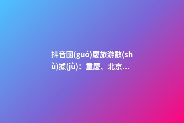 抖音國(guó)慶旅游數(shù)據(jù)：重慶、北京、上海等成最受歡迎城市